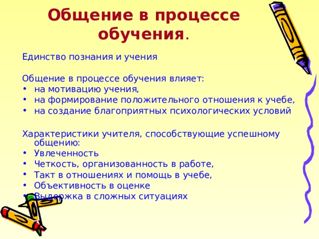 Общение в процессе обучения . Единство познания и учения Общение в процессе обучения влияет: на мотивацию учения, на формирование положительного отношения к учебе, на создание благоприятных психологических условий  Характеристики учителя, способствующие успешному общению: Увлеченность Четкость, организованность в работе, Такт в отношениях и помощь в учебе, Объективность в оценке Выдержка в сложных ситуациях 