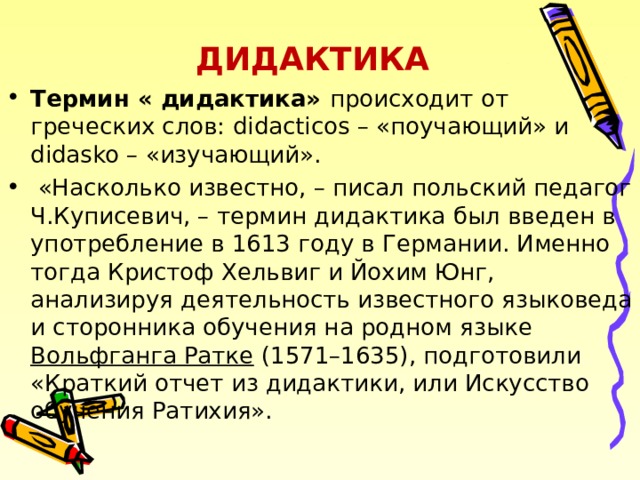 ДИДАКТИКА Термин « дидактика» происходит от греческих слов: didacticos – «поучающий» и didasko – «изучающий».  «Насколько известно, – писал польский педагог Ч.Куписевич, – термин дидактика был введен в употребление в 1613 году в Германии. Именно тогда Кристоф Хельвиг и Йохим Юнг, анализируя деятельность известного языковеда и сторонника обучения на родном языке Вольфганга Ратке (1571–1635), подготовили «Краткий отчет из дидактики, или Искусство обучения Ратихия».  