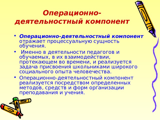 Операционно-деятельностный компонент Операционно-деятельностный компонент отражает процессуальную сущность обучения.  Именно в деятельности педагогов и обучаемых, в их взаимодействии, протекающем во времени, и реализуется задача присвоения школьниками широкого социального опыта человечества. Операционно-деятельностный компонент реализуется посредством определенных методов, средств и форм организации преподавания и учения. 