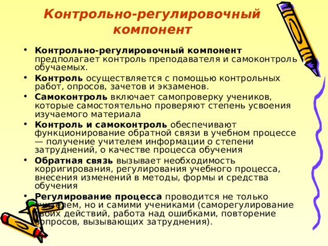 Контрольно-регулировочный компонент Контрольно-регулировочный компонент предполагает контроль преподавателя и самоконтроль обучаемых. Контроль осуществляется с помощью контрольных работ, опросов, зачетов и экзаменов. Самоконтроль включает самопроверку учеников, которые самостоятельно проверяют степень усвоения изучаемого материала Контроль и самоконтроль обеспечивают функционирование обратной связи в учебном процессе — получение учителем информации о степени затруднений, о качестве процесса обучения Обратная связь вызывает необходимость корригирования, регулирования учебного процесса, внесения изменений в методы, формы и средства обучения Регулирование процесса проводится не только учителем, но и самими учениками (саморегулирование своих действий, работа над ошибками, повторение вопросов, вызывающих затруднения). 