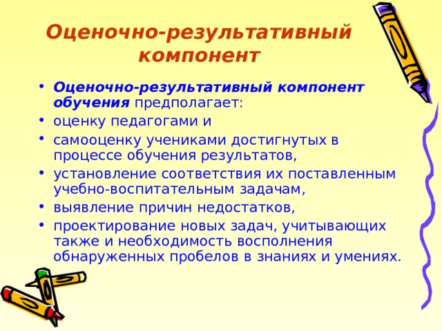 Оценочно-результативный компонент Оценочно-результативный компонент обучения предполагает: оценку педагогами и самооценку учениками достигнутых в процессе обучения результатов, установление соответствия их поставленным учебно-воспитательным задачам, выявление причин недостатков, проектирование новых задач, учитывающих также и необходимость восполнения обнаруженных пробелов в знаниях и умениях. 