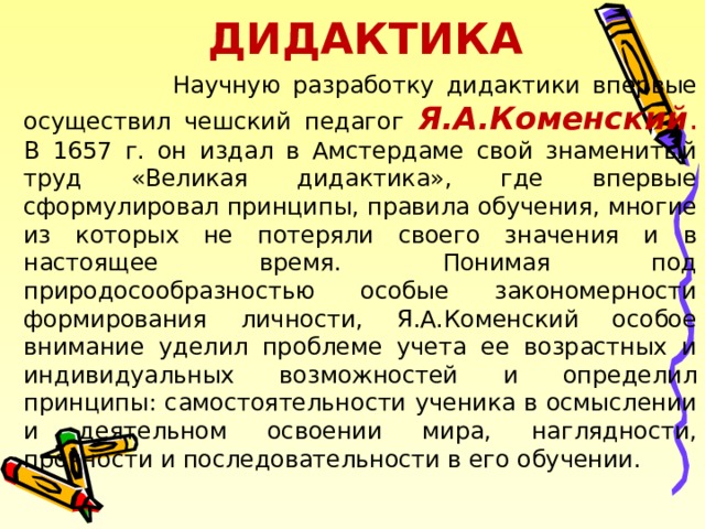 ДИДАКТИКА  Научную разработку дидактики впервые осуществил чешский педагог Я.А.Коменский . В 1657 г. он издал в Амстердаме свой знаменитый труд «Великая дидактика», где впервые сформулировал принципы, правила обучения, многие из которых не потеряли своего значения и в настоящее время. Понимая под природосообразностью особые закономерности формирования личности, Я.А.Коменский особое внимание уделил проблеме учета ее возрастных и индивидуальных возможностей и определил принципы: самостоятельности ученика в осмыслении и деятельном освоении мира, наглядности, прочности и последовательности в его обучении. 