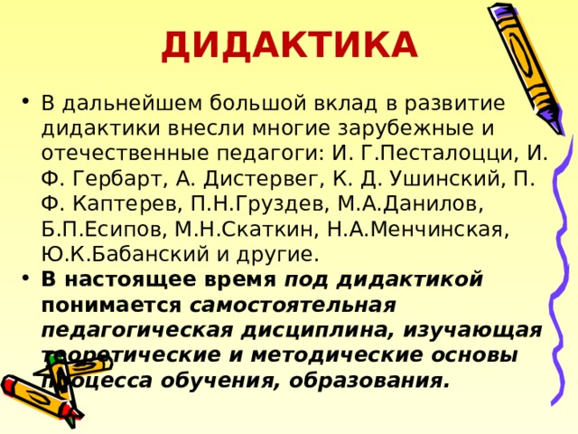 ДИДАКТИКА В дальнейшем большой вклад в развитие дидактики внесли многие зарубежные и отечественные педагоги: И. Г.Песталоцци, И. Ф. Гербарт, А. Дистервег, К. Д. Ушинский, П. Ф. Каптерев, П.Н.Груздев, М.А.Данилов, Б.П.Есипов, М.Н.Скаткин, Н.А.Менчинская, Ю.К.Бабанский и другие. В настоящее время под дидактикой понимается самостоятельная педагогическая дисциплина, изучающая теоретические и методические основы процесса обучения, образования.   