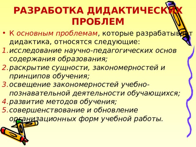РАЗРАБОТКА ДИДАКТИЧЕСКИХ ПРОБЛЕМ К основным проблемам , которые разрабатывает дидактика, относятся следующие: исследование научно-педагогических основ содержания образования; раскрытие сущности, закономерностей и принципов обучения; освещение закономерностей учебно-познавательной деятельности обучающихся; развитие методов обучения; совершенствование и обновление организационных форм учебной работы.  