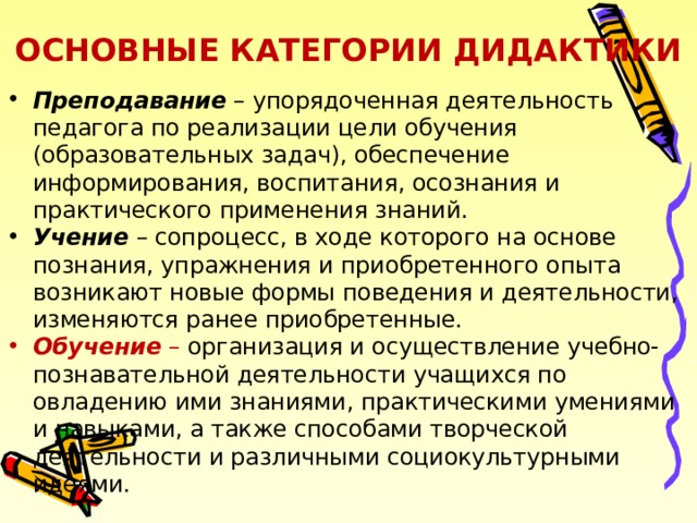 ОСНОВНЫЕ КАТЕГОРИИ ДИДАКТИКИ Преподавание – упорядоченная деятельность педагога по реализации цели обучения (образовательных задач), обеспечение информирования, воспитания, осознания и практического применения знаний. Учение – сопроцесс, в ходе которого на основе познания, упражнения и приобретенного опыта возникают новые формы поведения и деятельности, изменяются ранее приобретенные. Обучение – организация и осуществление учебно-познавательной деятельности учащихся по овладению ими знаниями, практическими умениями и навыками, а также способами творческой деятельности и различными социокультурными идеями. 