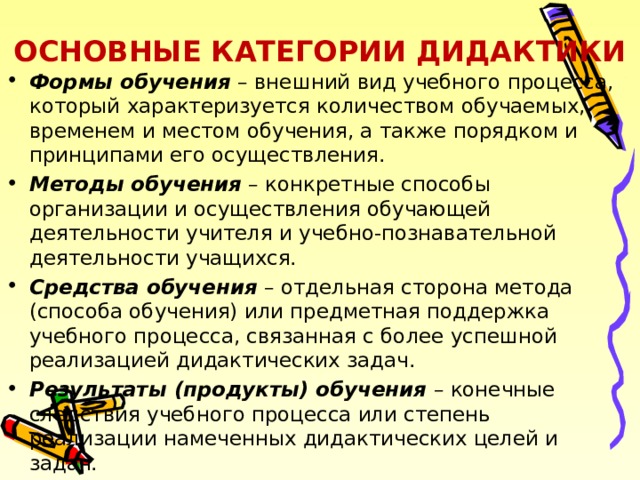 ОСНОВНЫЕ КАТЕГОРИИ ДИДАКТИКИ Формы обучения – внешний вид учебного процесса, который характеризуется количеством обучаемых, временем и местом обучения, а также порядком и принципами его осуществления. Методы обучения – конкретные способы организации и осуществления обучающей деятельности учителя и учебно-познавательной деятельности учащихся. Средства обучения – отдельная сторона метода (способа обучения) или предметная поддержка учебного процесса, связанная с более успешной реализацией дидактических задач. Результаты (продукты) обучения – конечные следствия учебного процесса или степень реализации намеченных дидактических целей и задач.  