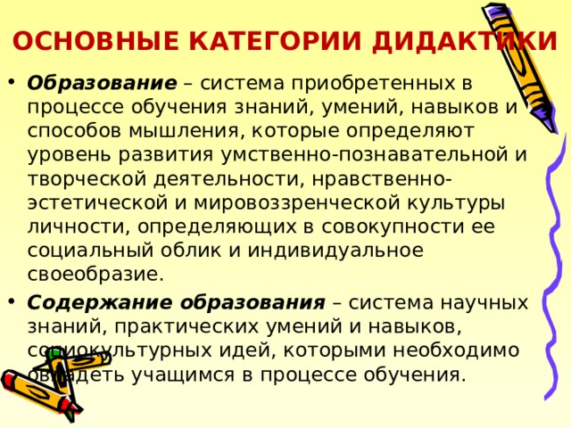 ОСНОВНЫЕ КАТЕГОРИИ ДИДАКТИКИ Образование – система приобретенных в процессе обучения знаний, умений, навыков и способов мышления, которые определяют уровень развития умственно-познавательной и творческой деятельности, нравственно-эстетической и мировоззренческой культуры личности, определяющих в совокупности ее социальный облик и индивидуальное своеобразие. Содержание образования – система научных знаний, практических умений и навыков, социокультурных идей, которыми необходимо овладеть учащимся в процессе обучения. 