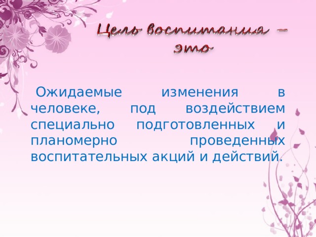 Ожидаемые изменения в человеке, под воздействием специально подготовленных и планомерно проведенных воспитательных акций и действий. 