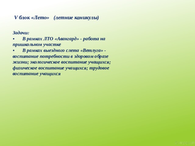 V блок «Лето» (летние каникулы) Задачи:  •  В рамках ЛТО «Авангард» - работа на пришкольном участке •  В рамках выездного слета «Ветлуга» - воспитание потребности в здоровом образе жизни; экологическое воспитание учащихся; физическое воспитание учащихся; трудовое воспитание учащихся 