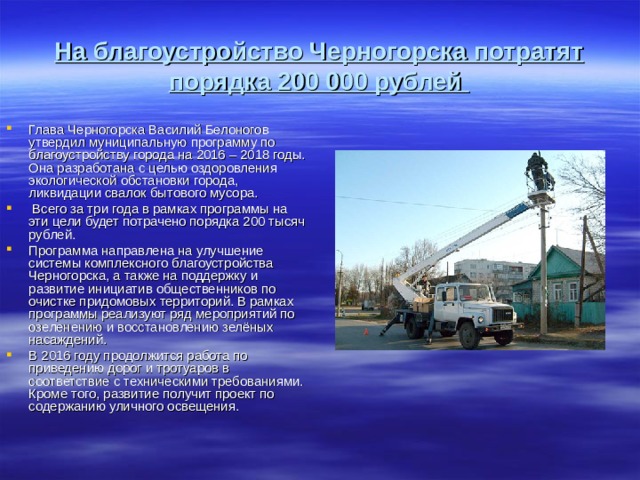  На благоустройство Черногорска потратят порядка 200 000 рублей   Глава Черногорска Василий Белоногов утвердил муниципальную программу по благоустройству города на 2016 – 2018 годы. Она разработана с целью оздоровления экологической обстановки города, ликвидации свалок бытового мусора.  Всего за три года в рамках программы на эти цели будет потрачено порядка 200 тысяч рублей.   Программа направлена на улучшение системы комплексного благоустройства Черногорска, а также на поддержку и развитие инициатив общественников по очистке придомовых территорий. В рамках программы реализуют ряд мероприятий по озеленению и восстановлению зелёных насаждений. В 2016 году продолжится работа по приведению дорог и тротуаров в соответствие с техническими требованиями. Кроме того, развитие получит проект по содержанию уличного освещения.   