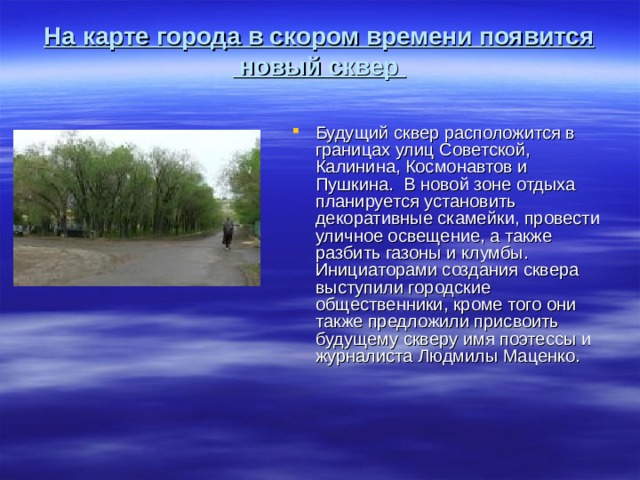 На карте города в скором времени появится  новый сквер   Будущий сквер расположится в границах улиц Советской, Калинина, Космонавтов и Пушкина.  В новой зоне отдыха планируется установить декоративные скамейки, провести уличное освещение, а также разбить газоны и клумбы. Инициаторами создания сквера выступили городские общественники, кроме того они также предложили присвоить будущему скверу имя поэтессы и журналиста Людмилы Маценко. 