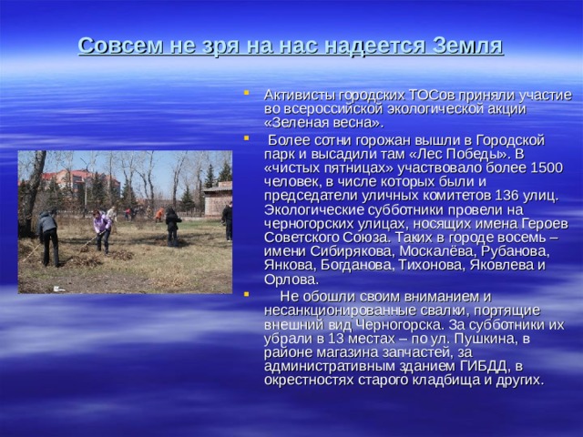Совсем не зря на нас надеется Земля   Активисты городских ТОСов приняли участие во всероссийской экологической акции «Зеленая весна».      Более сотни горожан вышли в Городской парк и высадили там «Лес Победы». В «чистых пятницах» участвовало более 1500 человек, в числе которых были и председатели уличных комитетов 136 улиц. Экологические субботники провели на черногорских улицах, носящих имена Героев Советского Союза. Таких в городе восемь – имени Сибирякова, Москалёва, Рубанова, Янкова, Богданова, Тихонова, Яковлева и Орлова.      Не обошли своим вниманием и несанкционированные свалки, портящие внешний вид Черногорска. За субботники их убрали в 13 местах – по ул. Пушкина, в районе магазина запчастей, за административным зданием ГИБДД, в окрестностях старого кладбища и других. 