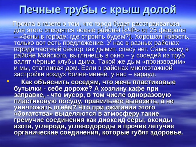 Печные трубы с крыш долой    Прочла в газете о том, что город будет расстраиваться, для этого отводятся новые районы («ЧР» от 25 февраля – «Зоны в городе: где строить будем?). Хорошая новость, только вот есть предложение. У нас в разных районах города частный сектор так дымит, спасу нет. Сама живу в районе Майского, выглянешь в окно – у соседей из труб валят чёрные клубы дыма. Такой же дым «производим» и мы, отапливая дом. Если в районах многоэтажной застройки воздух более-менее, у нас – караул.       Как объяснить соседям, что жечь пластиковые бутылки - себе дороже? А хозяину кафе при заправке, - что мусор, в том числе одноразовую пластиковую посуду, правильнее вывозить, а не уничтожать огнём? Что при сжигании этого «богатства» выделяются в атмосферу такие гремучие соединения как диоксид серы, оксиды азота, углерода, углеводороды и прочие летучие органические соединения, которые губят здоровье.   
