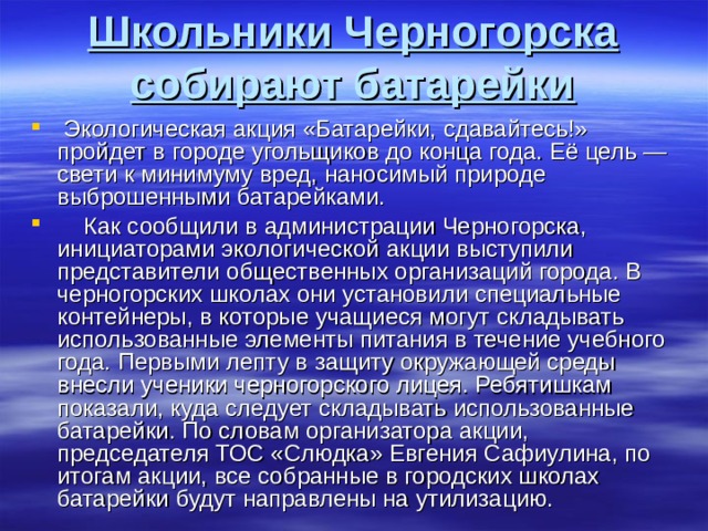 Школьники Черногорска собирают батарейки   Экологическая акция «Батарейки, сдавайтесь!» пройдет в городе угольщиков до конца года. Её цель — свети к минимуму вред, наносимый природе выброшенными батарейками.      Как сообщили в администрации Черногорска, инициаторами экологической акции выступили представители общественных организаций города. В черногорских школах они установили специальные контейнеры, в которые учащиеся могут складывать использованные элементы питания в течение учебного года. Первыми лепту в защиту окружающей среды внесли ученики черногорского лицея. Ребятишкам показали, куда следует складывать использованные батарейки. По словам организатора акции, председателя ТОС «Слюдка» Евгения Сафиулина, по итогам акции, все собранные в городских школах батарейки будут направлены на утилизацию. 