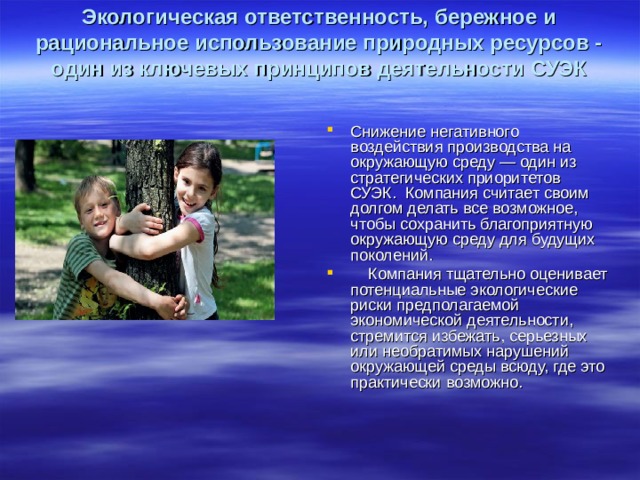 Экологическая ответственность, бережное и рациональное использование природных ресурсов - один из ключевых принципов деятельности СУЭК   Снижение негативного воздействия производства на окружающую среду — один из стратегических приоритетов СУЭК.  Компания считает своим долгом делать все возможное, чтобы сохранить благоприятную окружающую среду для будущих поколений.      Компания тщательно оценивает потенциальные экологические риски предполагаемой экономической деятельности, стремится избежать, серьезных или необратимых нарушений окружающей среды всюду, где это практически возможно.  