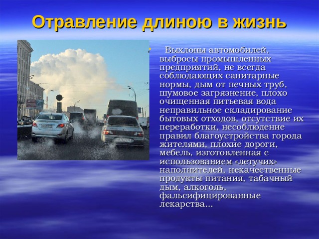 Отравление длиною в жизнь      Выхлопы автомобилей, выбросы промышленных предприятий, не всегда соблюдающих санитарные нормы, дым от печных труб, шумовое загрязнение, плохо очищенная питьевая вода неправильное складирование бытовых отходов, отсутствие их переработки, несоблюдение правил благоустройства города жителями, плохие дороги, мебель, изготовленная с использованием «летучих» наполнителей, некачественные продукты питания, табачный дым, алкоголь, фальсифицированные лекарства... 
