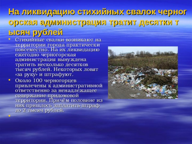 На ликвидацию стихийных свалок черногорская администрация тратит десятки тысяч рублей   Стихийные свалки возникают на территории города практически повсеместно. На их ликвидацию ежегодно черногорская администрация вынуждена тратить несколько десятков тысяч рублей. Некоторых ловят «за руку» и штрафуют. Около 100 черногорцев привлечены к административной ответственно за ненадлежащее содержание придомовой территории. Причём половине из них пришлось заплатить штраф до 2 тысяч рублей.       