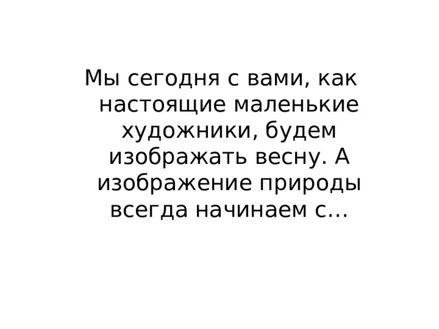 Мы сегодня с вами, как настоящие маленькие художники, будем изображать весну. А изображение природы всегда начинаем с… 