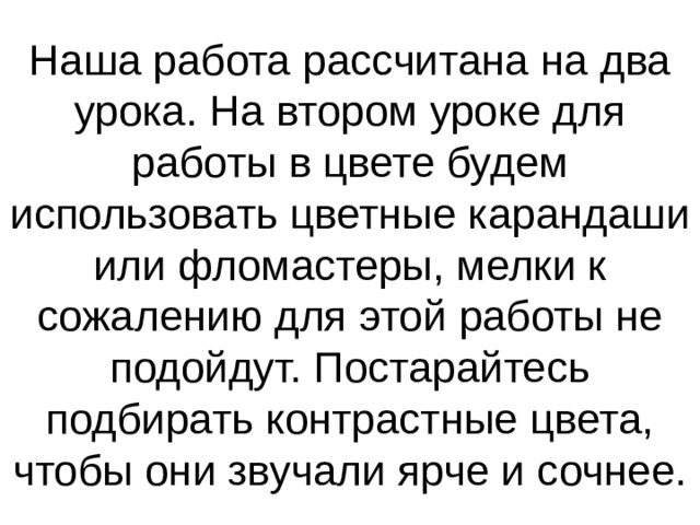 Наша работа рассчитана на два урока. На втором уроке для работы в цвете будем использовать цветные карандаши или фломастеры, мелки к сожалению для этой работы не подойдут. Постарайтесь подбирать контрастные цвета, чтобы они звучали ярче и сочнее. 