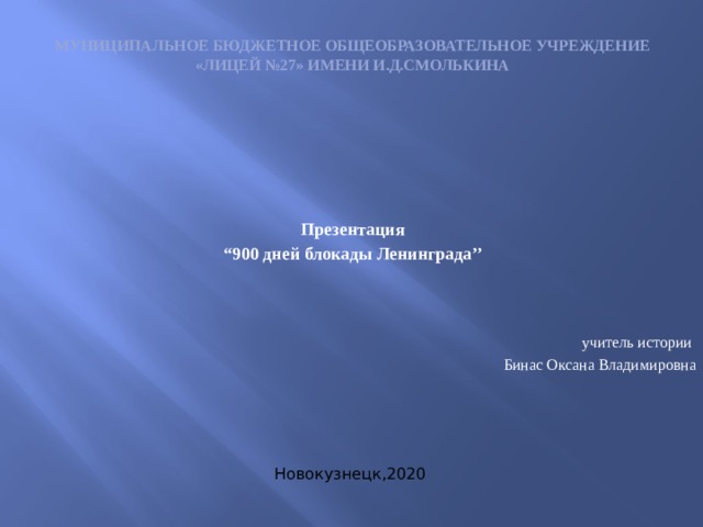 Муниципальное бюджетное общеобразовательное учреждение  «Лицей №27» имени И.Д.Смолькина   Презентация “ 900 дней блокады Ленинграда’’ учитель истории Бинас Оксана Владимировна Новокузнецк,2020 