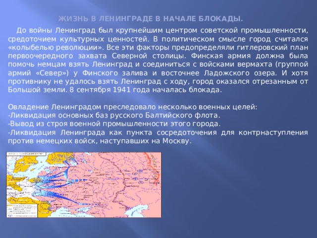 Жизнь в Ленинграде в начале блокады.  До войны Ленинград был крупнейшим центром советской промышленности, средоточием культурных ценностей. В политическом смысле город считался «колыбелью революции». Все эти факторы предопределяли гитлеровский план первоочередного захвата Северной столицы. Финская армия должна была помочь немцам взять Ленинград и соединиться с войсками вермахта (группой армий «Север») у Финского залива и восточнее Ладожского озера. И хотя противнику не удалось взять Ленинград с ходу, город оказался отрезанным от Большой земли. 8 сентября 1941 года началась блокада. Овладение Ленинградом преследовало несколько военных целей: -Ликвидация основных баз русского Балтийского флота. -Вывод из строя военной промышленности этого города. -Ликвидация Ленинграда как пункта сосредоточения для контрнаступления против немецких войск, наступавших на Москву. 