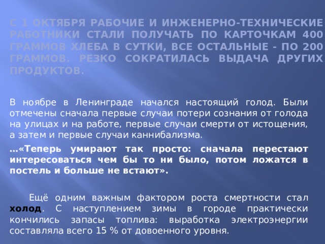   С 1 октября рабочие и инженерно-технические работники стали получать по карточкам 400 граммов хлеба в сутки, все остальные - по 200 граммов. Резко сократилась выдача других продуктов. В ноябре в Ленинграде начался настоящий голод. Были отмечены сначала первые случаи потери сознания от голода на улицах и на работе, первые случаи смерти от истощения, а затем и первые случаи каннибализма. … «Теперь умирают так просто: сначала перестают интересоваться чем бы то ни было, потом ложатся в постель и больше не встают».   Ещё одним важным фактором роста смертности стал холод . С наступлением зимы в городе практически кончились запасы топлива: выработка электроэнергии составляла всего 15 % от довоенного уровня. 