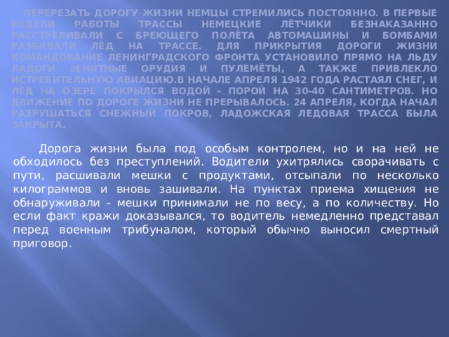  Перерезать Дорогу жизни немцы стремились постоянно. В первые недели работы трассы немецкие лётчики безнаказанно расстреливали с бреющего полёта автомашины и бомбами разбивали лёд на трассе. Для прикрытия Дороги жизни командование Ленинградского фронта установило прямо на льду Ладоги зенитные орудия и пулемёты, а также привлекло истребительную авиацию.В начале апреля 1942 года растаял снег, и лёд на озере покрылся водой - порой на 30-40 сантиметров. Но движение по Дороге жизни не прерывалось. 24 апреля, когда начал разрушаться снежный покров, Ладожская ледовая трасса была закрыта.  Дорога жизни была под особым контролем, но и на ней не обходилось без преступлений. Водители ухитрялись сворачивать с пути, расшивали мешки с продуктами, отсыпали по несколько килограммов и вновь зашивали. На пунктах приема хищения не обнаруживали - мешки принимали не по весу, а по количеству. Но если факт кражи доказывался, то водитель немедленно представал перед военным трибуналом, который обычно выносил смертный приговор. 