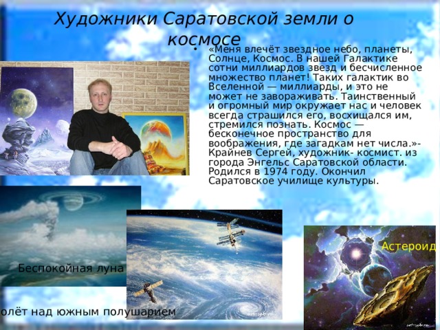 Художники Саратовской земли о космосе «Меня влечёт звездное небо, планеты, Солнце, Космос. В нашей Галактике сотни миллиардов звезд и бесчисленное множество планет! Таких галактик во Вселенной — миллиарды, и это не может не завораживать. Таинственный и огромный мир окружает нас и человек всегда страшился его, восхищался им, стремился познать. Космос — бесконечное пространство для воображения, где загадкам нет числа.»- Крайнев Сергей, художник- космист. из города Энгельс Саратовской области. Родился в 1974 году. Окончил Саратовское училище культуры.   Астероид Беспокойная луна Полёт над южным полушарием 
