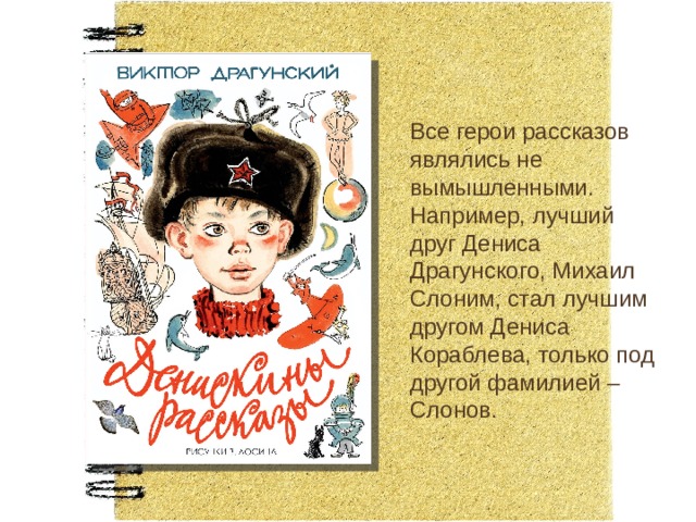 Все герои рассказов являлись не вымышленными. Например, лучший друг Дениса Драгунского, Михаил Слоним, стал лучшим другом Дениса Кораблева, только под другой фамилией – Слонов. 