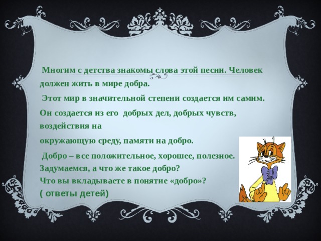   Многим с детства знакомы слова этой песни. Человек должен жить в мире добра.  Этот мир в значительной степени создается им самим. Он создается из его добрых дел, добрых чувств, воздействия на окружающую среду, памяти на добро.  Добро – все положительное, хорошее, полезное. Задумаемся, а что же такое добро? Что вы вкладываете в понятие «добро»?   ( ответы детей) 