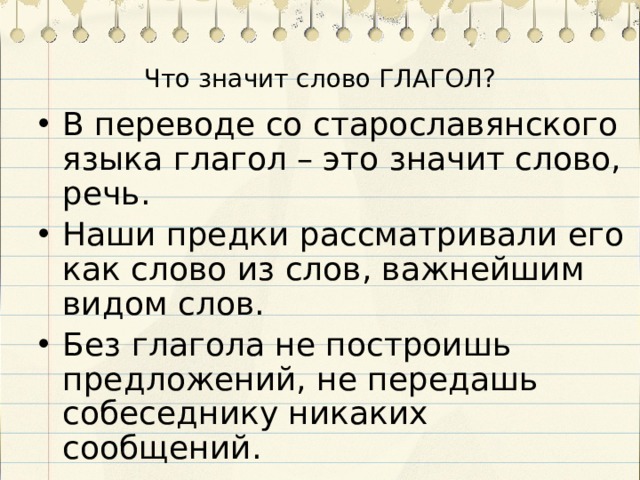 Что значит слово ГЛАГОЛ? В переводе со старославянского языка глагол – это значит слово, речь. Наши предки рассматривали его как слово из слов, важнейшим видом слов. Без глагола не построишь предложений, не передашь собеседнику никаких сообщений. 