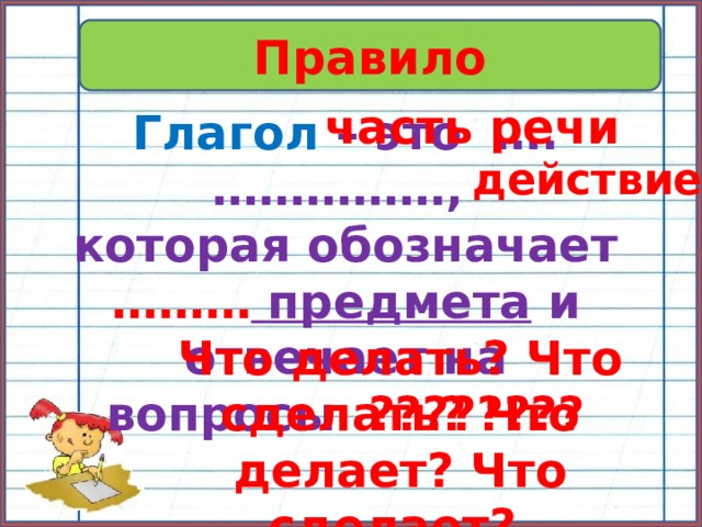 Правило часть речи Глагол – это ….……………, которая обозначает ……… предмета и отвечает на вопросы  ???????? действие Что делать? Что сделать? Что делает? Что сделает? …… 