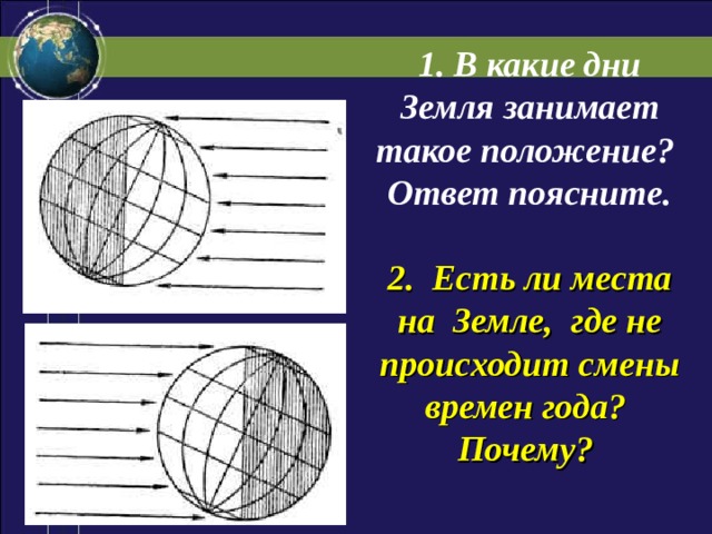 1. В какие дни Земля занимает такое положение? Ответ поясните.  2. Есть ли места на Земле, где не происходит смены времен года? Почему? 