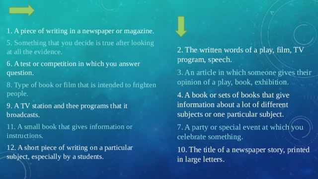 1. A piece of writing in a newspaper or magazine. 5. Something that you decide is true after looking at all the evidence. 6. A test or competition in which you answer question. 8. Type of book or film that is intended to frighten people. 9. A TV station and thee programs that it broadcasts. 11. A small book that gives information or instructions. 12. A short piece of writing on a particular subject, especially by a students. 2. The written words of a play, film, TV program, speech. 3. An article in which someone gives their opinion of a play, book, exhibition. 4. A book or sets of books that give information about a lot of different subjects or one particular subject. 7. A party or special event at which you celebrate something. 10. The title of a newspaper story, printed in large letters. 