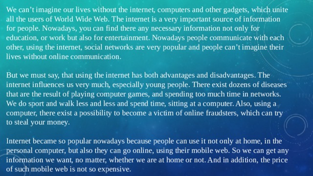 We can’t imagine our lives without the internet, computers and other gadgets, which unite all the users of World Wide Web. The internet is a very important source of information for people. Nowadays, you can find there any necessary information not only for education, or work but also for entertainment. Nowadays people communicate with each other, using the internet, social networks are very popular and people can’t imagine their lives without online communication. But we must say, that using the internet has both advantages and disadvantages. The internet influences us very much, especially young people. There exist dozens of diseases that are the result of playing computer games, and spending too much time in networks. We do sport and walk less and less and spend time, sitting at a computer. Also, using a computer, there exist a possibility to become a victim of online fraudsters, which can try to steal your money. Internet became so popular nowadays because people can use it not only at home, in the personal computer, but also they can go online, using their mobile web. So we can get any information we want, no matter, whether we are at home or not. And in addition, the price of such mobile web is not so expensive. 