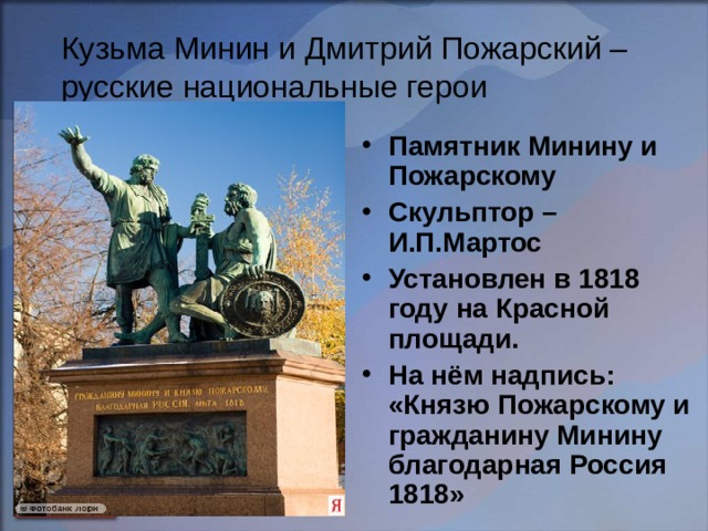 Кузьма Минин и Дмитрий Пожарский – русские национальные герои Памятник Минину и Пожарскому Скульптор – И.П.Мартос Установлен в 1818 году на Красной площади. На нём надпись: «Князю Пожарскому и гражданину Минину благодарная Россия 1818» 