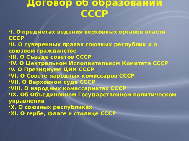 Договор об образовании СССР I. О  предметах ведения верховных органов власти СССР II. О суверенных правах союзных республик и о союзном гражданстве III. О Съезде советов СССР IV. О Центральном Исполнительном Комитете СССР V. О Президиуме ЦИК СССР VI. О Совете народных комиссаров СССР VII. О Верховном суде СССР VIII. О народных комиссариатах СССР IX. Об Объединенном Государственном политическом управлении X. О союзных республиках XI. О гербе, флаге и столице СССР 