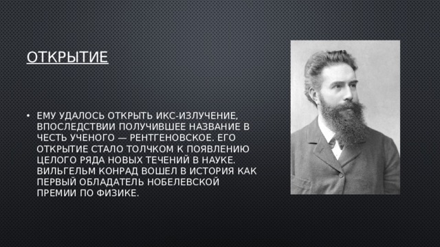открытие Ему удалось открыть икс-излучение, впоследствии получившее название в честь ученого — рентгеновское. Его открытие стало толчком к появлению целого ряда новых течений в науке. Вильгельм Конрад вошел в история как первый обладатель Нобелевской премии по физике. 