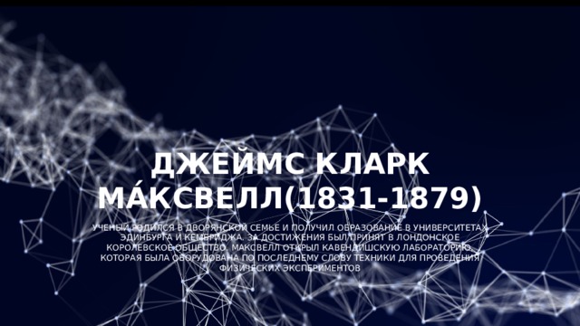 Джеймс Кларк Ма́ксвелл(1831-1879) Ученый родился в дворянской семье и получил образование в университетах Эдинбурга и Кембриджа. За достижения был принят в Лондонское королевское общество. Максвелл открыл Кавендишскую лабораторию, которая была оборудована по последнему слову техники для проведения физических экспериментов 