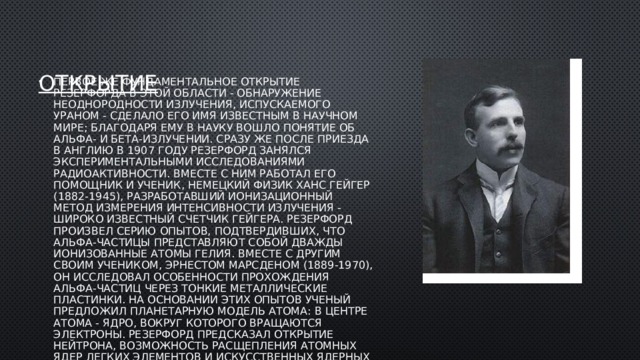 открытие Первое же фундаментальное открытие Резерфорда в этой области - обнаружение неоднородности излучения, испускаемого ураном - сделало его имя известным в научном мире; благодаря ему в науку вошло понятие об альфа- и бета-излучении. Сразу же после приезда в Англию в 1907 году Резерфорд занялся экспериментальными исследованиями радиоактивности. Вместе с ним работал его помощник и ученик, немецкий физик Ханс Гейгер (1882-1945), разработавший ионизационный метод измерения интенсивности излучения - широко известный счетчик Гейгера. Резерфорд произвел серию опытов, подтвердивших, что альфа-частицы представляют собой дважды ионизованные атомы гелия. Вместе с другим своим учеником, Эрнестом Марсденом (1889-1970), он исследовал особенности прохождения альфа-частиц через тонкие металлические пластинки. На основании этих опытов ученый предложил планетарную модель атома: в центре атома - ядро, вокруг которого вращаются электроны. Резерфорд предсказал открытие нейтрона, возможность расщепления атомных ядер легких элементов и искусственных ядерных превращений. 