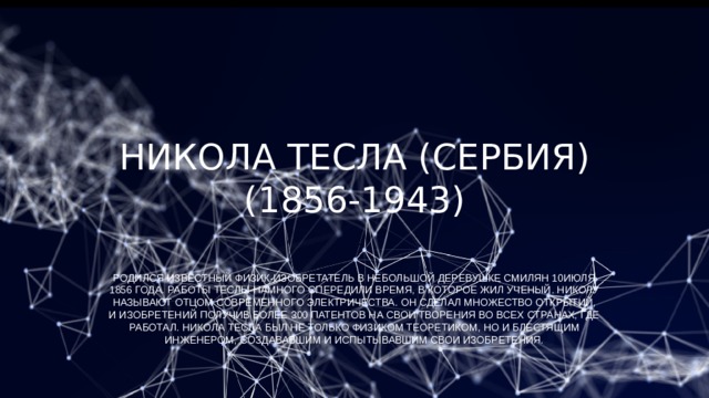 Никола Тесла (Сербия) (1856-1943)   Родился известный физик-изобретатель в небольшой деревушке Смилян 10июля 1856 года. Работы Теслы намного опередили время, в которое жил ученый. Николу называют отцом современного электричества. Он сделал множество открытий, и изобретений получив более 300 патентов на свои творения во всех странах, где работал. Никола Тесла был не только физиком теоретиком, но и блестящим инженером, создававшим и испытывавшим свои изобретения. 