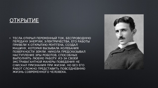 Открытие Тесла открыл переменный ток, беспроводную передачу энергии, электричества, его работы привели к открытию рентгена, создал машину, которая вызывала колебания поверхности земли. Никола предсказывал наступление эры роботов, способных выполнять любую работу. Из-за своей экстравагантной манеры поведения не снискал признания при жизни, но без его работ сложно представить повседневную жизнь современного человека. 