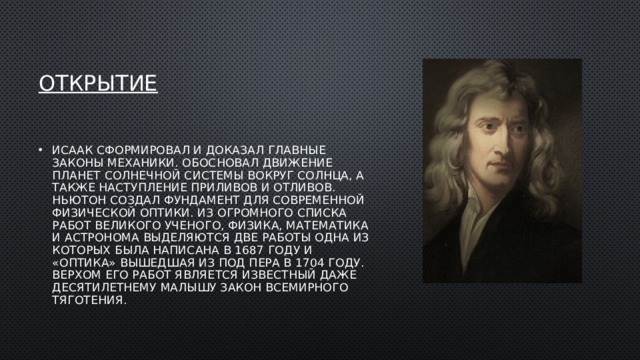 Открытие Исаак сформировал и доказал главные законы механики. Обосновал движение планет Солнечной системы вокруг Солнца, а также наступление приливов и отливов. Ньютон создал фундамент для современной физической оптики. Из огромного списка работ великого ученого, физика, математика и астронома выделяются две работы одна из которых была написана в 1687 году и «Оптика» вышедшая из под пера в 1704 году. Верхом его работ является известный даже десятилетнему малышу закон всемирного тяготения. 