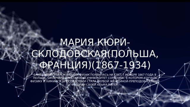 Мария Кюри-Склодовская(Польша, Франция)(1867-1934) Самая известная женщина физик появилась на свет 7 ноября 1867 года в Польше. Окончила престижный университет Сорбонна, в котором изучала физику и химию, а впоследствии стала первой женщиной-преподователем в истории своей Альма-матер. 