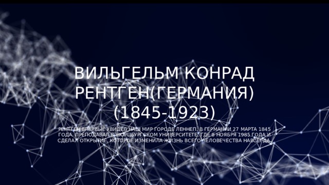 Вильгельм Конрад Рентген(Германия) (1845-1923) Рентген впервые увидел наш мир городе Леннеп, в Германии 27 марта 1845 года. Преподавал в Вюрцбургском университете, где 8 ноября 1985 года и сделал открытие, которое изменила жизнь всего человечества навсегда. 