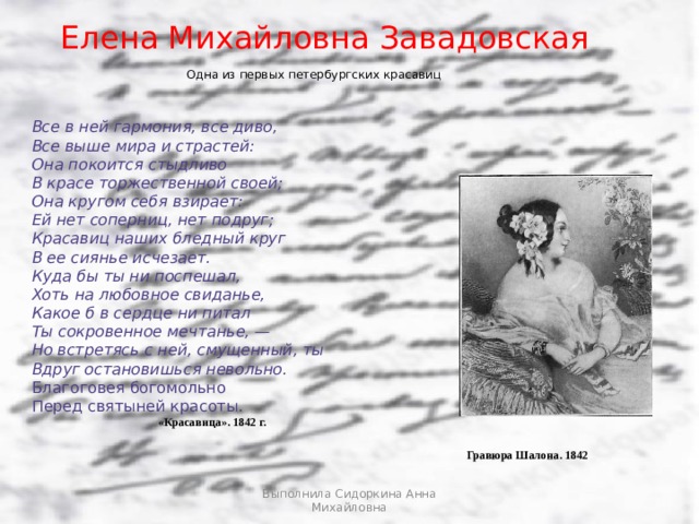Елена Михайловна Завадовская Одна из первых петербургских красавиц Все в ней гармония, все диво, Все выше мира и страстей: Она покоится стыдливо В красе торжественной своей; Она кругом себя взирает: Ей нет соперниц, нет подруг; Красавиц наших бледный круг В ее сиянье исчезает. Куда бы ты ни поспешал, Хоть на любовное свиданье, Какое б в сердце ни питал Ты сокровенное мечтанье, — Но встретясь с ней, смущенный, ты Вдруг остановишься невольно. Благоговея богомольно Перед святыней красоты. «Красавица». 1842 г. Гравюра Шалона. 1842 Выполнила Сидоркина Анна Михайловна  