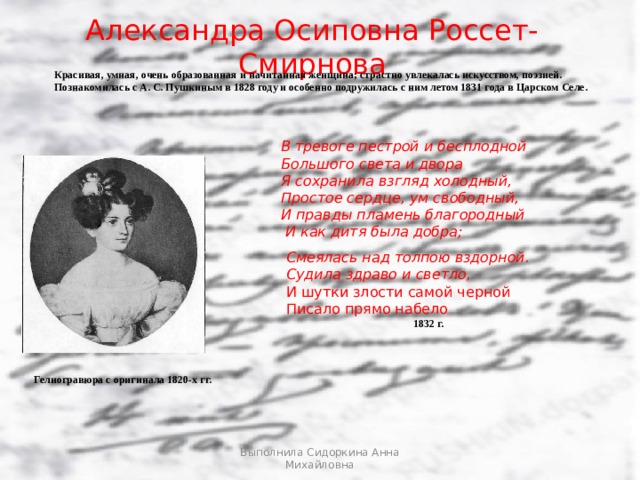 Гелиогравюра с оригинала 1820-х гг. Александра Осиповна Россет-Смирнова Красивая, умная, очень образованная и начитанная женщина; страстно увлекалась искусством, поэзией. Познакомилась с А. С. Пушкиным в 1828 году и особенно подружилась с ним летом 1831 года в Царском Селе. В тревоге пестрой и бесплодной Большого света и двора Я сохранила взгляд холодный, Простое сердце, ум свободный, И правды пламень благородный  И как дитя была добра; Смеялась над толпою вздорной. Судила здраво и светло, И шутки злости самой черной Писало прямо набело 1832 г. Гелиогравюра с оригинала 1820-х гг. Выполнила Сидоркина Анна Михайловна  