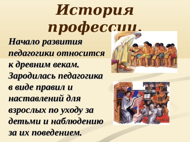 История профессии . Начало развития педагогики относится к древним векам. Зародилась педагогика в виде правил и наставлений для взрослых по уходу за детьми и наблюдению за их поведением. 