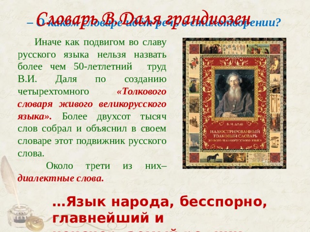 – О каком словаре идёт речь в стихотворении?   Иначе как подвигом во славу русского языка нельзя назвать более чем 50-летлетний труд В.И. Даля по созданию четырехтомного «Толкового словаря живого великорусского языка». Более двухсот тысяч слов собрал и объяснил в своем словаре этот подвижник русского слова.   Около трети из них– диалектные слова. … Язык народа, бесспорно, главнейший и неисчерпаемый родник наш… ( В.Даль ) 