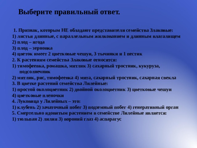 Выберите правильный ответ.   1. Признак, которым НЕ обладают представители семейства Злаковые: 1) листья длинные, с параллельным жилкованием и длинным влагалищем 2) плод – ягода 3) плод – зерновка 4) цветок имеет 2 цветковые чешуи, 3 тычинки и 1 пестик 2. К растениям семейства Злаковые относятся: 1) тимофеевка, ромашка, мятлик 3) сахарный тростник, кукуруза, подсолнечник 2) мятлик, рис, тимофеевка 4) мята, сахарный тростник, сахарная свекла 3. В цветке растений семейства Лилейные: 1) простой околоцветник 2) двойной околоцветник 3) цветковые чешуи 4) цветковые пленочки 4. Луковица у Лилейных – это: 1) клубень 2) зачаточный побег 3) подземный побег 4) генеративный орган 5. Смертельно ядовитым растением в семействе Лилейные является: 1) тюльпан 2) лилия 3) вороний глаз 4) аспарагус 